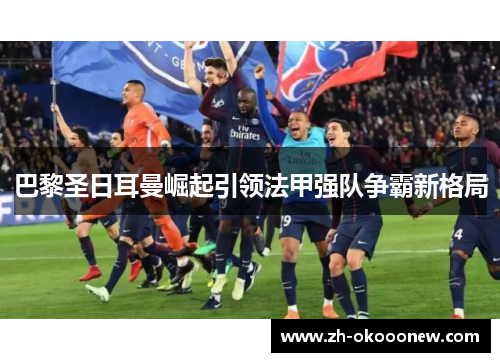 巴黎圣日耳曼崛起引领法甲强队争霸新格局 巴黎圣日耳曼崛起引领法甲强队争霸新格局