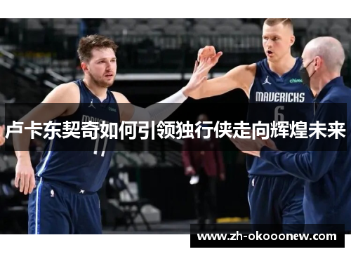 卢卡东契奇如何引领独行侠走向辉煌未来 卢卡东契奇如何引领独行侠走向辉煌未来
