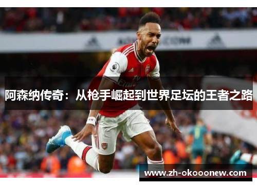阿森纳传奇:从枪手崛起到世界足坛的王者之路 阿森纳传奇:从枪手崛起到世界足坛的王者之路