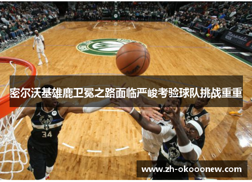 密尔沃基雄鹿卫冕之路面临严峻考验球队挑战重重 密尔沃基雄鹿卫冕之路面临严峻考验球队挑战重重