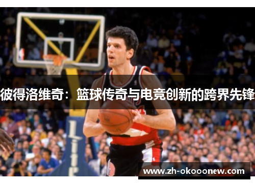 彼得洛维奇:篮球传奇与电竞创新的跨界先锋 彼得洛维奇:篮球传奇与电竞创新的跨界先锋
